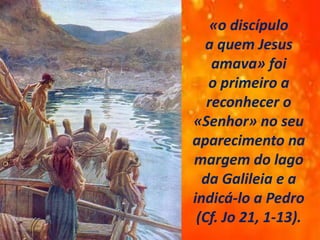 «o discípulo
a quem Jesus
amava» foi
o primeiro a
reconhecer o
«Senhor» no seu
aparecimento na
margem do lago
da Galileia e a
indicá-lo a Pedro
(Cf. Jo 21, 1-13).
 