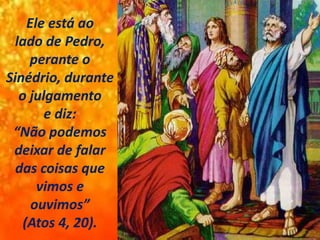 Ele está ao
lado de Pedro,
perante o
Sinédrio, durante
o julgamento
e diz:
“Não podemos
deixar de falar
das coisas que
vimos e
ouvimos”
(Atos 4, 20).
 