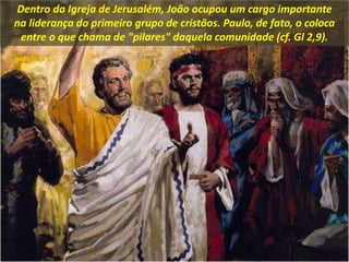 Dentro da Igreja de Jerusalém, João ocupou um cargo importante
na liderança do primeiro grupo de cristãos. Paulo, de fato, o coloca
entre o que chama de "pilares" daquela comunidade (cf. Gl 2,9).
 