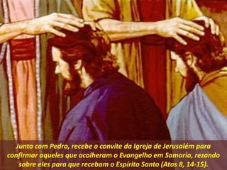 Junto com Pedro, recebe o convite da Igreja de Jerusalém para
confirmar aqueles que acolheram o Evangelho em Samaria, rezando
sobre eles para que recebam o Espírito Santo (Atos 8, 14-15).
 