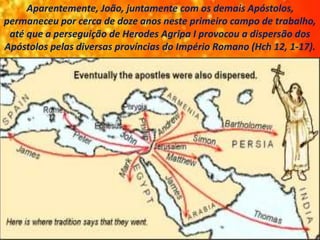 Aparentemente, João, juntamente com os demais Apóstolos,
permaneceu por cerca de doze anos neste primeiro campo de trabalho,
até que a perseguição de Herodes Agripa I provocou a dispersão dos
Apóstolos pelas diversas províncias do Império Romano (Hch 12, 1-17).
 