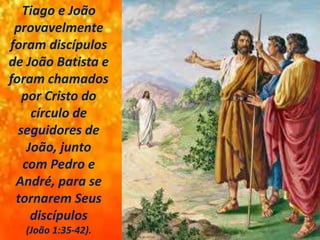 Tiago e João
provavelmente
foram discípulos
de João Batista e
foram chamados
por Cristo do
círculo de
seguidores de
João, junto
com Pedro e
André, para se
tornarem Seus
discípulos
(João 1:35-42).
 