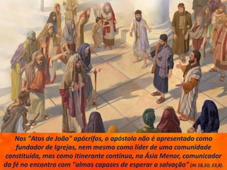 Nos "Atos de João" apócrifos, o apóstolo não é apresentado como
fundador de Igrejas, nem mesmo como líder de uma comunidade
constituída, mas como itinerante contínuo, na Ásia Menor, comunicador
da fé no encontro com "almas capazes de esperar a salvação" (At 18,10; 23,8).
 
