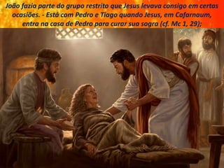 João fazia parte do grupo restrito que Jesus levava consigo em certas
ocasiões. - Está com Pedro e Tiago quando Jesus, em Cafarnaum,
entra na casa de Pedro para curar sua sogra (cf. Mc 1, 29);
 