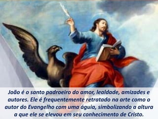 João é o santo padroeiro do amor, lealdade, amizades e
autores. Ele é frequentemente retratado na arte como o
autor do Evangelho com uma águia, simbolizando a altura
a que ele se elevou em seu conhecimento de Cristo.
 