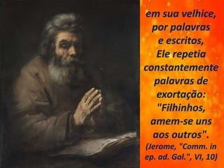 em sua velhice,
por palavras
e escritos,
Ele repetia
constantemente
palavras de
exortação:
"Filhinhos,
amem-se uns
aos outros".
(Jerome, "Comm. in
ep. ad. Gal.", VI, 10)
 