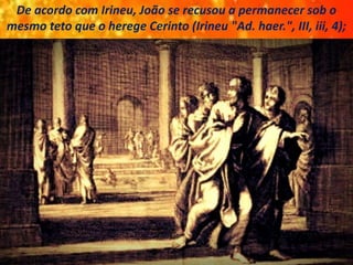 De acordo com Irineu, João se recusou a permanecer sob o
mesmo teto que o herege Cerinto (Irineu "Ad. haer.", III, iii, 4);
 