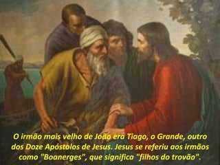 O irmão mais velho de João era Tiago, o Grande, outro
dos Doze Apóstolos de Jesus. Jesus se referiu aos irmãos
como "Boanerges", que significa "filhos do trovão".
 