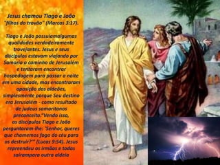 Jesus chamou Tiago e João
"filhos do trovão" (Marcos 3:17).
Tiago e João possuíamalgumas
qualidades verdadeiramente
trovejantes. Jesus e seus
discípulos estavam viajando por
Samaria a caminho de Jerusalém
e tentaram encontrar
hospedagem para passar a noite
em uma cidade, mas encontraram
oposição dos aldeões,
simplesmente porque Seu destino
era Jerusalém - como resultado
de judeus samaritanos
preconceito.“Vendo isso,
os discípulos Tiago e João
perguntaram-lhe: 'Senhor, queres
que chamemos fogo do céu para
os destruir?'” (Lucas 9:54). Jesus
repreendeu os irmãos e todos
saírampara outra aldeia
 