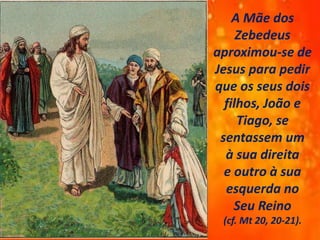 A Mãe dos
Zebedeus
aproximou-se de
Jesus para pedir
que os seus dois
filhos, João e
Tiago, se
sentassem um
à sua direita
e outro à sua
esquerda no
Seu Reino
(cf. Mt 20, 20-21).
 