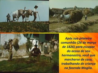 Após sua primeira
comunhão (26 de março
de 1826) para escapar
do acoso de seu
hermanastro, você que
marcharse de casa,
trabalhando de criança
na fazenda Moglia.
 