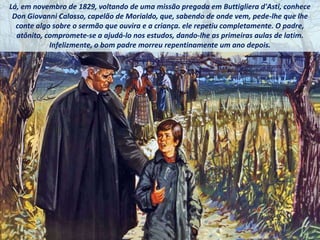 Lá, em novembro de 1829, voltando de uma missão pregada em Buttigliera d'Asti, conhece
Don Giovanni Calosso, capelão de Morialdo, que, sabendo de onde vem, pede-lhe que lhe
conte algo sobre o sermão que ouvira e a criança. ele repetiu completamente. O padre,
atônito, compromete-se a ajudá-lo nos estudos, dando-lhe as primeiras aulas de latim.
Infelizmente, o bom padre morreu repentinamente um ano depois.
 