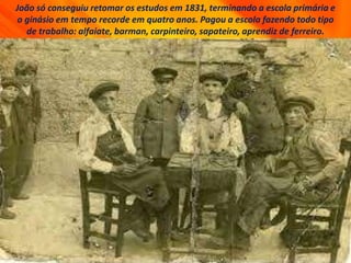 João só conseguiu retomar os estudos em 1831, terminando a escola primária e
o ginásio em tempo recorde em quatro anos. Pagou a escola fazendo todo tipo
de trabalho: alfaiate, barman, carpinteiro, sapateiro, aprendiz de ferreiro.
 
