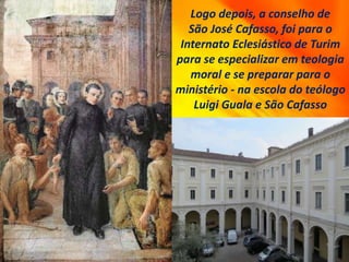 Logo depois, a conselho de
São José Cafasso, foi para o
Internato Eclesiástico de Turim
para se especializar em teologia
moral e se preparar para o
ministério - na escola do teólogo
Luigi Guala e São Cafasso
 