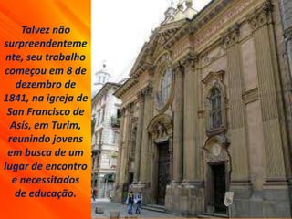 Talvez não
surpreendenteme
nte, seu trabalho
começou em 8 de
dezembro de
1841, na igreja de
San Francisco de
Asís, em Turim,
reunindo jovens
em busca de um
lugar de encontro
e necessitados
de educação.
 