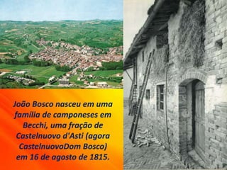 João Bosco nasceu em uma
família de camponeses em
Becchi, uma fração de
Castelnuovo d'Asti (agora
CastelnuovoDom Bosco)
em 16 de agosto de 1815.
 