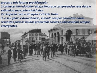 graças a três fatores providenciais:
1-conhecer um educador excepcional que compreendeu seus dons e
estimulou suas potencialidades,
2-o impacto com a situação social de Turim
3- e seu gênio extraordinário, visando sempre encontrar novas
respostas para os muitos problemas sociais e educacionais sempre
emergentes.
 