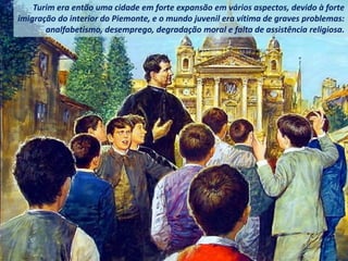Turim era então uma cidade em forte expansão em vários aspectos, devido à forte
imigração do interior do Piemonte, e o mundo juvenil era vítima de graves problemas:
analfabetismo, desemprego, degradação moral e falta de assistência religiosa.
 