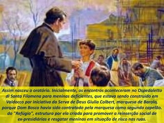 Assim nasceu o oratório. Inicialmente, os encontros aconteceram no Ospedaletto
di Santa Filomena para meninas deficientes, que estava sendo construído em
Valdocco por iniciativa da Serva de Deus Giulia Colbert, marquesa de Barolo,
porque Dom Bosco havia sido contratado pela marquesa como segundo capelão.
do "Refúgio", estrutura por ela criada para promover a reinserção social de
ex-presidiárias e resgatar meninas em situação de risco nas ruas.
 