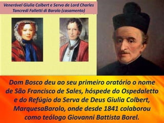 Dom Bosco deu ao seu primeiro oratório o nome
de São Francisco de Sales, hóspede do Ospedaletto
e do Refúgio da Serva de Deus Giulia Colbert,
MarquesaBarolo, onde desde 1841 colaborou
como teólogo Giovanni Battista Borel.
Venerável Giulia Colbert e Servo de Lord Charles
Tancredi Falletti di Barolo (casamento)
 