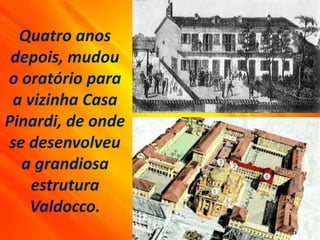Quatro anos
depois, mudou
o oratório para
a vizinha Casa
Pinardi, de onde
se desenvolveu
a grandiosa
estrutura
Valdocco.
 