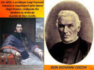 Em 1852, o arcebispo Luigi Fransoni
nomeou-o responsável pela Opera
degli Oratori, confiando-lhe
também os Anjos da
Guarda de Don Cocchi.
DON GIOVANNI COCCHI
 