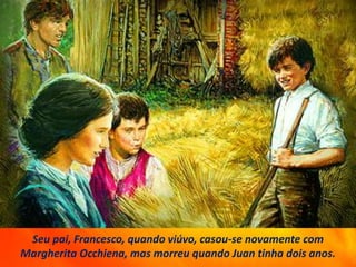 Seu pai, Francesco, quando viúvo, casou-se novamente com
Margherita Occhiena, mas morreu quando Juan tinha dois anos.
 