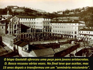 O bispo Gastaldi ofereceu uma peça para jovens aristocratas.
D. Bosco recusou várias vezes. No final teve que aceitar, mas
15 anos depois o transformou em um "seminário missionário".
 