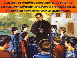 Concebeu os oratórios como lugares de encontro,
recreio, evangelização, catecismo e promoção social.
Ele também estabeleceu escolas profissionais.
 