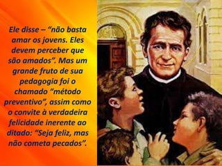Ele disse – “não basta
amar os jovens. Eles
devem perceber que
são amados”. Mas um
grande fruto de sua
pedagogia foi o
chamado “método
preventivo”, assim como
o convite à verdadeira
felicidade inerente ao
ditado: “Seja feliz, mas
não cometa pecados”.
 