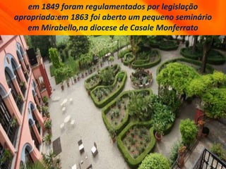 em 1849 foram regulamentados por legislação
apropriada:em 1863 foi aberto um pequeno seminário
em Mirabello,na diocese de Casale Monferrato
 