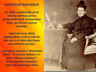 ESCRITOS DE DOM BOSCO
Em 1853, a publicação de As
leituras católicas para a
preservação da fé começaramo
Povo, que foi um sucesso
imediato.
Seguiram-se as obras
hagiográficas como a Vida de
São José e as Vidas dos Papas
dos primeiros séculos.
Suas obras incluem a "Históriada
Itália", "O sistema métrico"e a
série "Leituras Católicas".
Havia algumas biografias,
como, São Domingos Sávio.
 