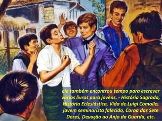 ele também encontrou tempo para escrever
vários livros para jovens. - História Sagrada,
História Eclesiástica, Vida de Luigi Comollo,
jovem seminarista falecido, Coroa das Sete
Dores, Devoção ao Anjo da Guarda, etc.
 