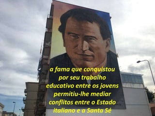 a fama que conquistou
por seu trabalho
educativo entre os jovens
permitiu-lhe mediar
conflitos entre o Estado
italiano e a Santa Sé
 