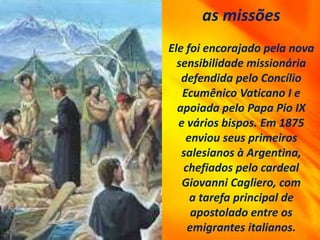 as missões
Ele foi encorajado pela nova
sensibilidade missionária
defendida pelo Concílio
Ecumênico Vaticano I e
apoiada pelo Papa Pio IX
e vários bispos. Em 1875
enviou seus primeiros
salesianos à Argentina,
chefiados pelo cardeal
Giovanni Cagliero, com
a tarefa principal de
apostolado entre os
emigrantes italianos.
 