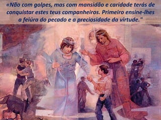 «Não com golpes, mas com mansidão e caridade terás de
conquistar estes teus companheiros. Primeiro ensine-lhes
a feiúra do pecado e a preciosidade da virtude."
 