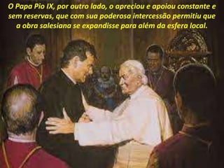O Papa Pio IX, por outro lado, o apreciou e apoiou constante e
sem reservas, que com sua poderosa intercessão permitiu que
a obra salesiana se expandisse para além da esfera local.
 
