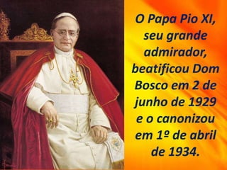 O Papa Pio XI,
seu grande
admirador,
beatificou Dom
Bosco em 2 de
junho de 1929
e o canonizou
em 1º de abril
de 1934.
 
