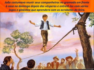 João costumava reunir seus companheiros no gramado em frente
à casa no domingo depois das vésperas e entretê-los com vários
jogos e ginástica que aprendera com os acrobatas da feira.
 