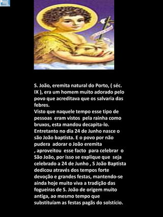 S. João, eremita natural do Porto, ( séc. IX ), era um homem muito adorado pelo povo que acreditava que os salvaria das fe...