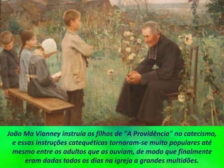 João Ma Vianney instruía os filhos de "A Providência" no catecismo,
e essas instruções catequéticas tornaram-se muito populares até
mesmo entre os adultos que as ouviam, de modo que finalmente
eram dadas todos os dias na igreja a grandes multidões.
 