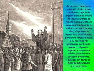 As pessoas começaram
a vir até ele de outras
paróquias, depois de
lugares distantes, depois
de todas as partes da
França e, finalmente, de
outros países Durante os
últimos dez anos de sua
vida, ele passou de
dezesseis a dezoito horas
por dia no confessionário.
Seu conselho foi
procurado por bispos,
padres, religiosos,
rapazes e moças em
dúvida quanto à sua
vocação, pecadores,
pessoas em todos os
tipos de dificuldades
e os enfermos.
 