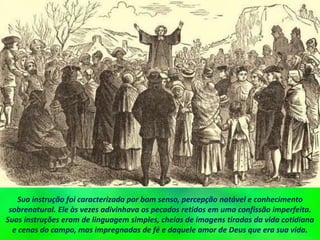 Sua instrução foi caracterizada por bom senso, percepção notável e conhecimento
sobrenatural. Ele às vezes adivinhava os pecados retidos em uma confissão imperfeita.
Suas instruções eram de linguagem simples, cheias de imagens tiradas da vida cotidiana
e cenas do campo, mas impregnadas de fé e daquele amor de Deus que era sua vida.
 
