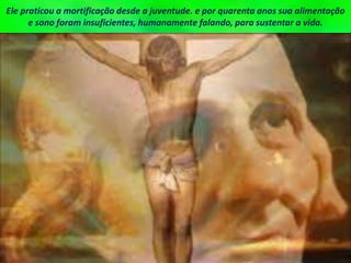 Ele praticou a mortificação desde a juventude. e por quarenta anos sua alimentação
e sono foram insuficientes, humanamente falando, para sustentar a vida.
 