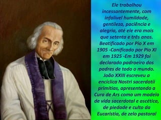Ele trabalhou
incessantemente, com
infalível humildade,
gentileza, paciência e
alegria, até ele era mais
que setenta e três anos.
Beatificado por Pio X em
1905 -Canificado por Pio XI
em 1925 -Em 1929 foi
declarado padroeiro dos
padres de todo o mundo.
João XXIII escreveu a
encíclica Nostri sacerdotii
primitias, apresentando a
Cura de Ars como um modelo
de vida sacerdotal e ascética,
de piedade e culto da
Eucaristia, de zelo pastoral
 