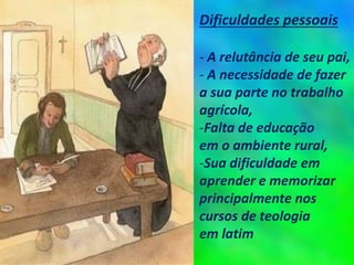 Dificuldades pessoais
- A relutância de seu pai,
- A necessidade de fazer
a sua parte no trabalho
agrícola,
-Falta de educação
em o ambiente rural,
-Sua dificuldade em
aprender e memorizar
principalmente nos
cursos de teologia
em latim
 