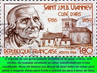 O segredo da sua generosidade encontra-se no amor a Deus, sem
limites, na resposta constante ao amor manifestado em Cristo
crucificado. Nisso ele baseou seu desejo de fazer todas as coisas para
salvar e resgatar almas para Cristo e orientá-las para o amor de Deus.
 