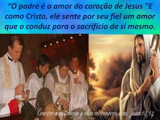 “O padre é o amor do coração de Jesus "E
como Cristo, ele sente por seu fiel um amor
que o conduz para o sacrifício de si mesmo.
 