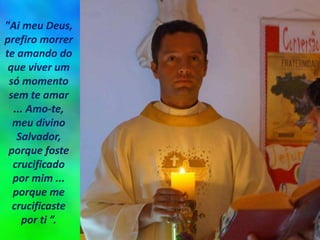 "Ai meu Deus,
prefiro morrer
te amando do
que viver um
só momento
sem te amar
... Amo-te,
meu divino
Salvador,
porque foste
crucificado
por mim ...
porque me
crucificaste
por ti ”.
 