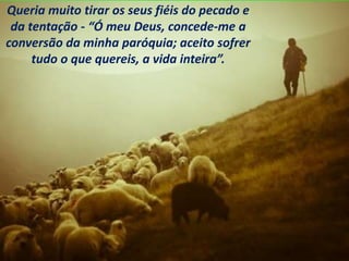 Queria muito tirar os seus fiéis do pecado e
da tentação - “Ó meu Deus, concede-me a
conversão da minha paróquia; aceito sofrer
tudo o que quereis, a vida inteira”.
 